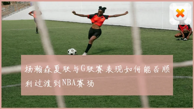 杨瀚森夏联与G联赛表现如何能否顺利过渡到NBA赛场