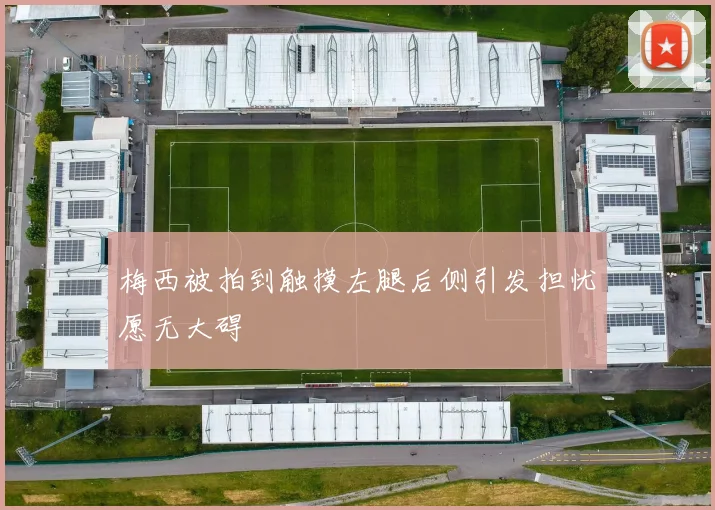 梅西被拍到触摸左腿后侧引发担忧愿无大碍