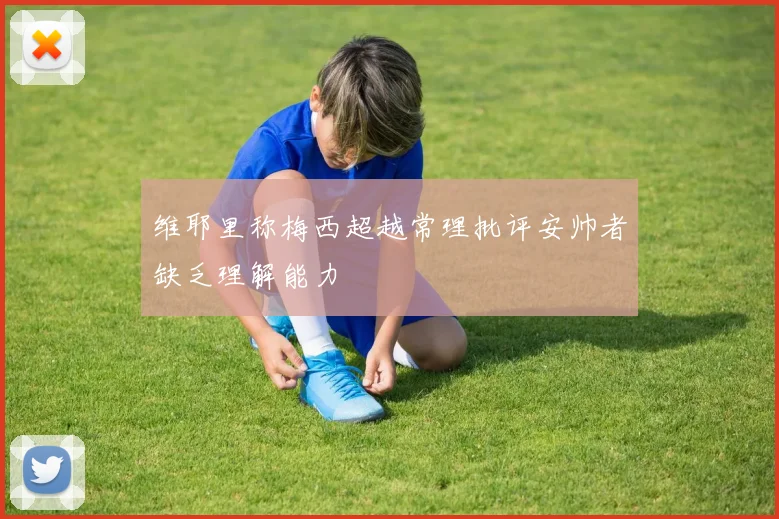维耶里称梅西超越常理批评安帅者缺乏理解能力