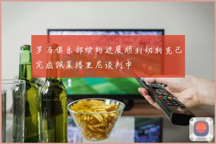 罗马俱乐部续约进展顺利切利克已完成佩莱格里尼谈判中