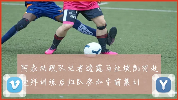 阿森纳跟队记者透露马杜埃凯将赴迪拜训练后归队参加季前集训