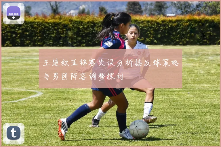 王楚钦亚锦赛失误分析接发球策略与男团阵容调整探讨