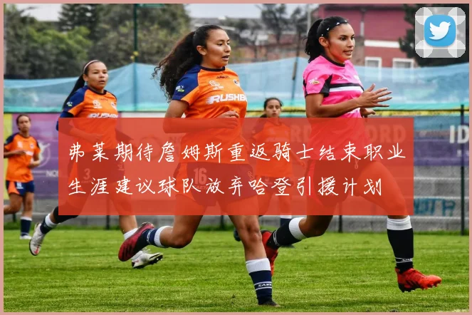 弗莱期待詹姆斯重返骑士结束职业生涯建议球队放弃哈登引援计划