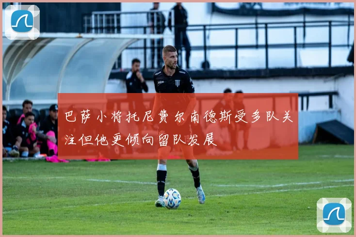 巴萨小将托尼费尔南德斯受多队关注但他更倾向留队发展