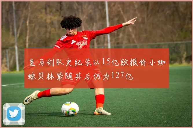 皇马创队史纪录以15亿欧报价小蜘蛛贝林紧随其后仍为127亿