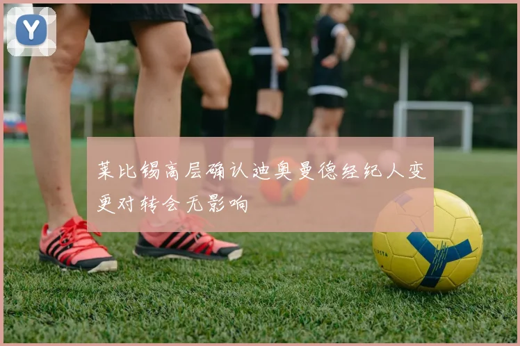 莱比锡高层确认迪奥曼德经纪人变更对转会无影响