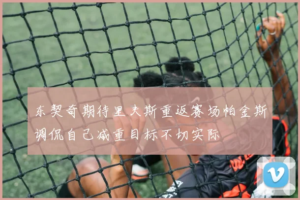 东契奇期待里夫斯重返赛场帕金斯调侃自己减重目标不切实际
