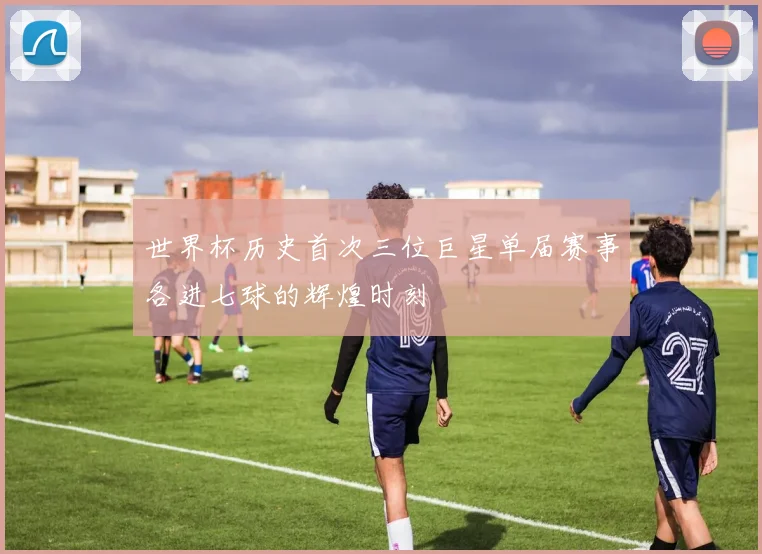 世界杯历史首次三位巨星单届赛事各进七球的辉煌时刻