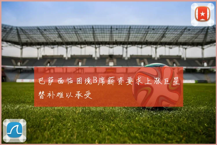巴萨面临困境B席薪资要求上涨巨星替补难以承受