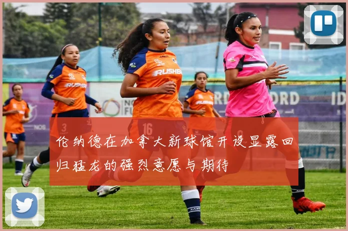 伦纳德在加拿大新球馆开设显露回归猛龙的强烈意愿与期待