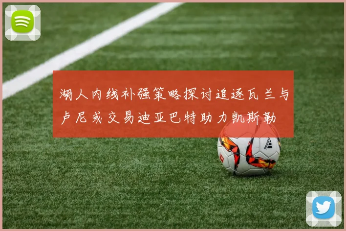 湖人内线补强策略探讨追逐瓦兰与卢尼或交易迪亚巴特助力凯斯勒