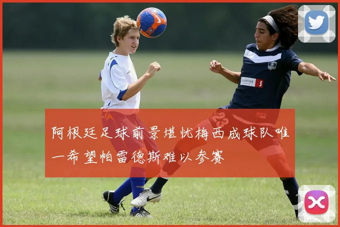 阿根廷足球前景堪忧梅西成球队唯一希望帕雷德斯难以参赛