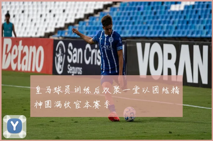 皇马球员训练后欢聚一堂以团结精神圆满收官本赛季