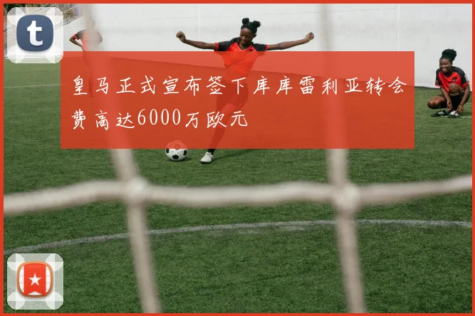 皇马正式宣布签下库库雷利亚转会费高达6000万欧元