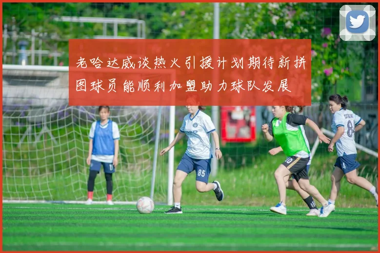 老哈达威谈热火引援计划期待新拼图球员能顺利加盟助力球队发展