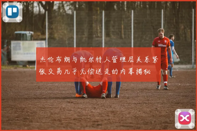 杰伦布朗与凯尔特人管理层关系紧张交易几乎无偿送走的内幕揭秘