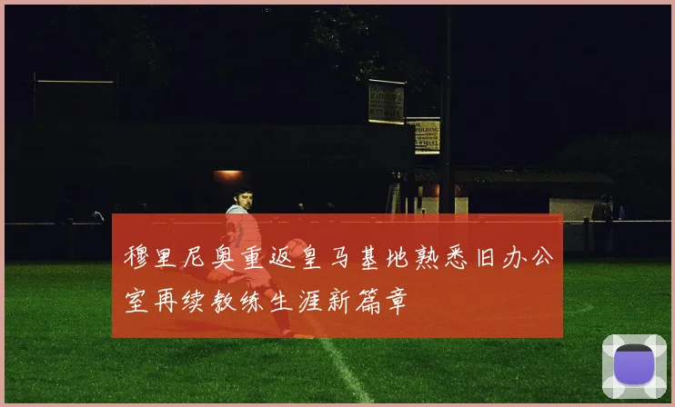 穆里尼奥重返皇马基地熟悉旧办公室再续教练生涯新篇章