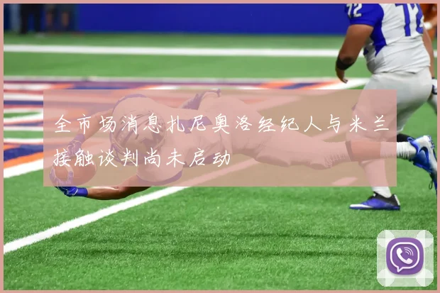 全市场消息扎尼奥洛经纪人与米兰接触谈判尚未启动