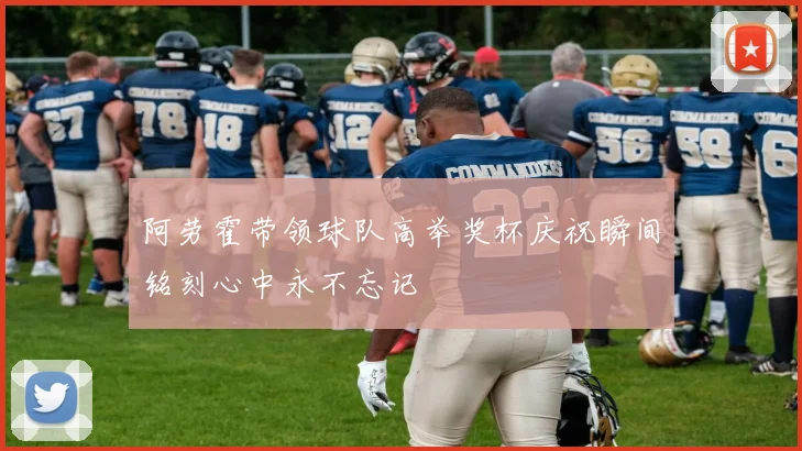 阿劳霍带领球队高举奖杯庆祝瞬间铭刻心中永不忘记