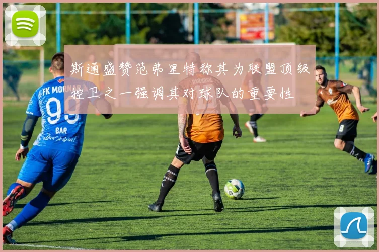 斯通盛赞范弗里特称其为联盟顶级控卫之一强调其对球队的重要性