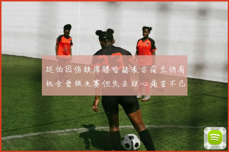 廷伯因伤缺席滕哈赫表示荷兰仍有机会晋级决赛但失去核心痛苦不已