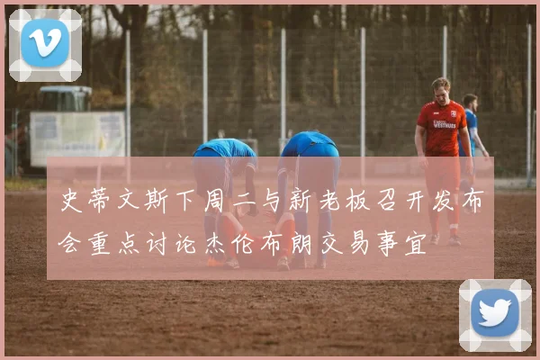 史蒂文斯下周二与新老板召开发布会重点讨论杰伦布朗交易事宜