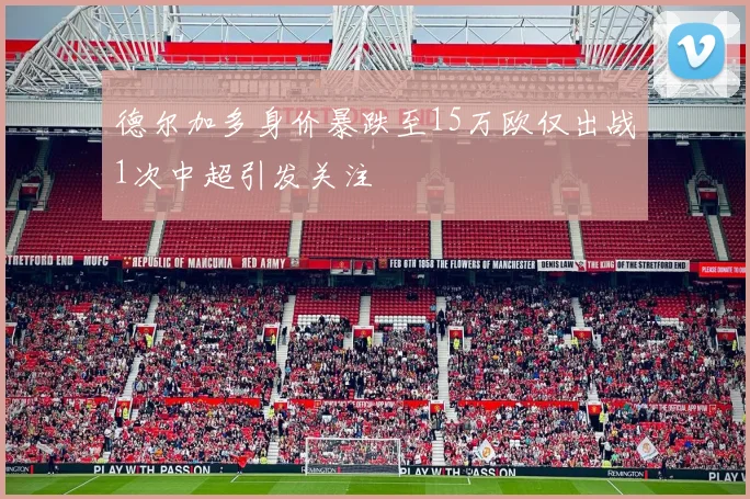德尔加多身价暴跌至15万欧仅出战1次中超引发关注