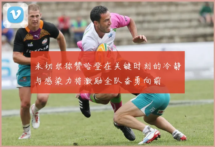米切尔称赞哈登在关键时刻的冷静与感染力将激励全队奋勇向前
