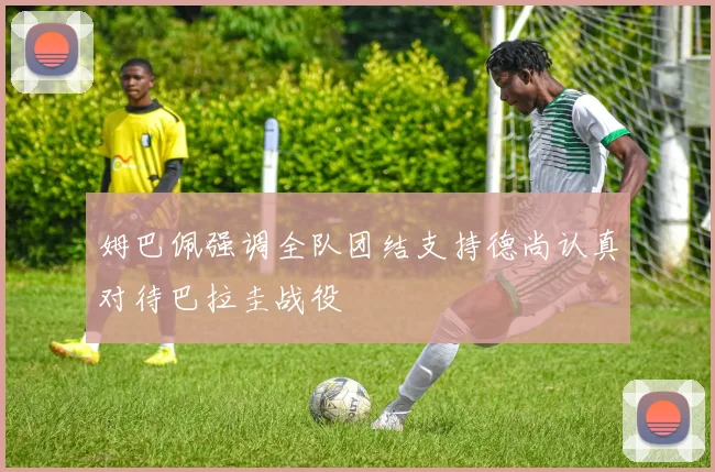 姆巴佩强调全队团结支持德尚认真对待巴拉圭战役
