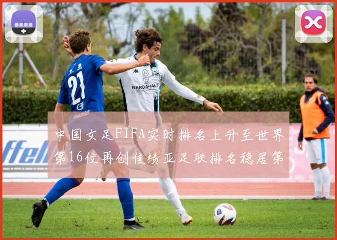 中国女足FIFA实时排名上升至世界第16位再创佳绩亚足联排名稳居第4位
