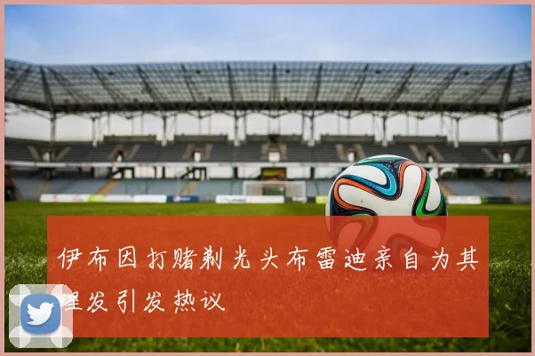 伊布因打赌剃光头布雷迪亲自为其理发引发热议