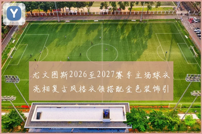 尤文图斯2026至2027赛季主场球衣亮相复古风格衣领搭配金色装饰引关注
