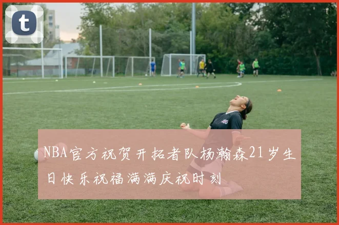 NBA官方祝贺开拓者队杨瀚森21岁生日快乐祝福满满庆祝时刻